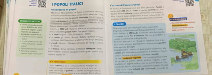 Viden
I POPOLI ITALICI L'arrivo di Fenici e Greci
Un mosaico di popeli
Mentre in Mesopotamia, in Egitto e sulle coste del Meg. In Sicilia, in Sardegna e nel sud della penisola i Fenáci, a
terranen orentale honvano civiltá molto avanzate. lTr partire dal 1000 a.C.. e i Greck, a partire dall 800 a.C. ton
=ra abitata ancoss da plebole comunitá che pcvaro a darono diverse colonie, grazie all incontro con queste ci
STUDIO CON METODO caccia, do pesca, di un apricoltura molto semplice e di u Viλ i popoli itálici ampliarons le loro cunoscente, co
allevamento norade. Quieste conmanitá inevario in vi struirono le prime cittá e appresero Fuso della scrittura VOCAROLARIO
breve SINTESI del testo Scrty sul quaderno uña
leggi e evevano pocha contatti fra lord | CAMUNI * Cancella la parula ibaglista
delle due pagine. Uua le Mposte alle séquent Intorno al 2000 a C. l Itatia ess diventata un mosaico di po l Camuni sono uno dei popoli italici più antichi disegn mnosi sufla roccia ! Incisioni rupestri
poli, i cosiddemi popolí italici. Tra questi c'erano
* al nord i Liguri, i Celti, I Camuni e i Veneti. 1 Camunt provenivano dall Europa centrale e si stabili- sulla ceramica
rono intorno al 5000 a C. in un area della Lombardia
# Come vivesan : popol domande come fraccié * al centro gli Umbri, i Piceni, i Sabini, i Latini e i Volsci
Rafici? nell area dei Villanoviani si affermarono poi gli Etruschs compresa tra la Val Camonica ida cui prendono I
nume) la Valtellina e le Alpt Orobie
Hasics?  el sud i Sannini, i Campani, gli Apuli, gli Iəpigi, i Lucan All'inizio abitavano in villaggi di caparne fatte di pa
* in che modo Tamr) Îe Ferso infuersó i popo e 1 Bruzi.
in Sicilia i Siculi e i Sicani, mentre in Sardegna i Sandi glia, argilla e legno, poi iniziarono a costruire palafitte
sulle sponde dei laghi  Inizialmente i Camuni si dedicavano sopratuno alla
* Perchell is mcsn * Doive vivevano i Camuns? Puos vedere i ternitori occupati da futti questi popoli suíla
caccía, por diventazono agricoltori e allevatori. Con il
rupesón sono important? carta di pagina 50
tempo, impararono anche a lavorare i metalls 
Le loro incisioni rupestri che rappresentano scene
Le terramère
Verso i 1600 a C. tra la Lombardia, l'Emilia Romagna e d di caccia e di guerra, danze, símboli religiosi, ci per
Trentinio sorser, in tereni paludos o vicing al fumi é al mettono di sapere mole cose su questo pópolo Se
lagni de vilaggi su palafitte. Le palafitte furono por costrun condo gli storici, i Camuns realirzavano quesó disegn
su temeri asciurs, ea difese da argini e fossati. Queisti villuço renderle benevole sulle rocce come offerta per le divinità, in modo d