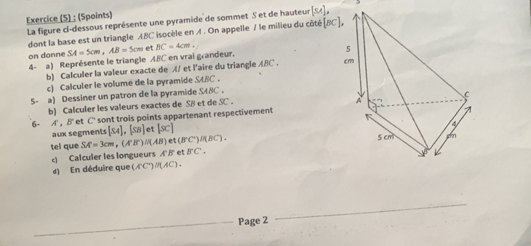 Exercice (5) : (Spoints) 
La figure ci-dessous représente une pyramide de sommet S et de hauteur [SA], 
dont la base est un triangle ABC isocèle en Λ. On appelle / le milieu du côté(BC
on donne SA=5cm, AB=5cm et BC=4cm. 
4- a) Représente le triangle ABC en vrai grandeur. 
b) Calculer la valeur exacte de A/ et l’aire du triangle ABC. 
c) Calculer le volumé de la pyramide SABC. 
5- a) Dessiner un patron de la pyramide SABC. 
b) Calculer les valeurs exactes de SB et de SC. 
6- A', B' et C' sont trois points appartenant respectivement 
aux segments [SA], [SB] et [sc]
tel que SA'=3cm, (A'B')//(AB) t(B'C')//(BC). 
c) Calculer les longueurs A'B' et B'C'. 
d) En déduire que (A'C')//(AC). 
Page 2