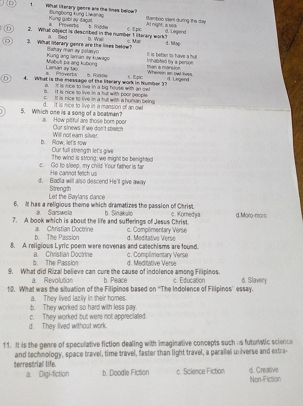 What literary genre are the lines below?
Bungbong kung Liwanag Bamboo stem during the day
Kung gabi ay dagat. At night, a sea
a. Proverbs b. Riddle c. Epic d. Legend
D 2. What object is described in the number 1 literary work?
a. Bed b. Wall c. Mat d. Map
D 3. What literary genre are the lines below?
Bahay man ay palasyo It is better to have a hut
Kung ang laman ay kuwago Inhabited by a person
Mabuti pa ang kubong than a mansion
Laman ay tao. Wherein an owl lives.
a. Proverbs b. Riddle c. Epic d. Legend
D 4. What is the message of the literary work in Number 3?
a. It is nice to live in a big house with an owl
b. It is nice to live in a hut with poor people
c. It is nice to live in a hut with a human being
d. It is nice to live in a mansion of an owl
5. Which one is a song of a boatman?
a. How pitiful are those born poor
Our sinews if we don't stretch
Will not earn silver.
b. Row, let's row
Our full strength let's give
The wind is strong; we might be benighted
c. Go to sleep, my child Your father is far
He cannot fetch us
d. Badla will also descend He'll give away
Strength
Let the Baylans dance
6. It has a religious theme which dramatizes the passion of Christ.
a. Sarswela b. Sinakulo c. Komedya d.Moro-moro
7. A book which is about the life and sufferings of Jesus Christ.
a. Christian Doctrine c. Complimentary Verse
b. The Passion d. Meditative Verse
8. A religious Lyric poem were novenas and catechisms are found.
a. Christian Doctrine c. Complimentary Verse
b. The Passion d. Meditative Verse
9. What did Rizal believe can cure the cause of indolence among Filipinos.
a. Revolution b. Peace c. Education d. Slavery
10. What was the situation of the Filipinos based on “The Indolence of Filipinos’ essay.
a. They lived lazily in their homes.
b. They worked so hard with less pay.
c. They worked but were not appreciated.
d. They lived without work.
11. It is the genre of speculative fiction dealing with imaginative concepts such as futuristic science
and technology, space travel, time travel, faster than light travel, a parallel universe and extra-
terrestrial life.
a. Digi-fiction b. Doodle Fiction c. Science Fiction d. Creative
Non-Fiction