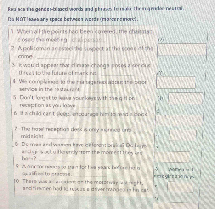 Replace the gender-biased words and phrases to make them gender-neutral. 
Do NOT leave any space between words (moreandmore). 
1 When all the points had been covered, the chairman 
closed the meeting. chairperson (2) 
2 A polliceman arrested the suspect at the scene of the 
crime._ 
3 It would appear that climate change poses a serious 
threat to the future of mankind. _(3) 
4 We complained to the manageress about the poor 
service in the restaurant 
_ 
5 Don't forget to leave your keys with the girl on (4) 
reception as you leave._ 
6 If a child can't sleep, encourage him to read a book. 5 
_ 
7 The hotel reception desk is only manned until, 
midnight. _6 
8 Do men and women have different brains? Do boys 7 
and girls act differently from the moment they are 
born?_ 
9 A doctor needs to train for five years before he is 8 Women and 
qualified to practise. _men; girls and boys 
10 There was an accident on the motorway last night, 
and firemen had to rescue a driver trapped in his car. 
9 
10