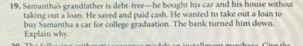 Samantha's grandfather is debt-free—he bought his car and his house without 
taking out a loan. He saved and paid cash. He wanted to take out a loan to 
buy Samantha a car for college graduation. The bank turned him down. 
Explain why.