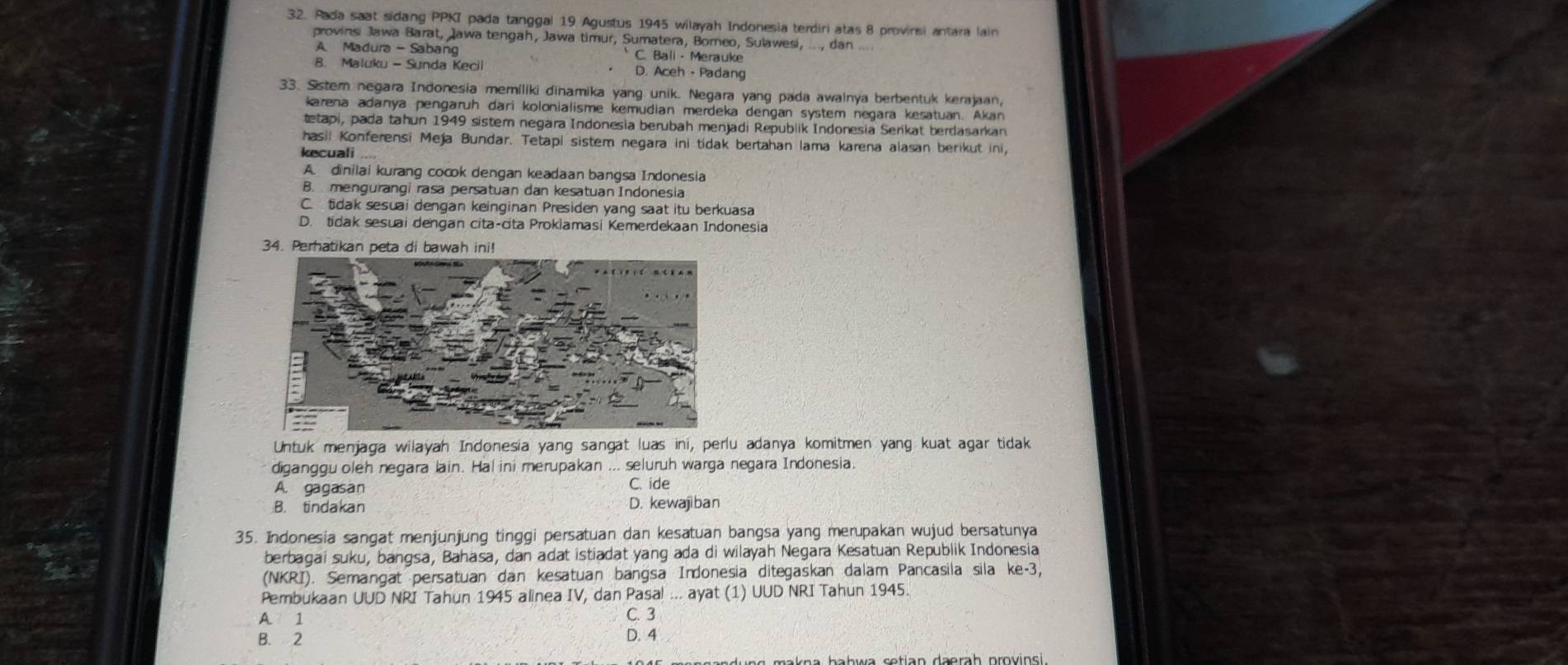 Pada saat sidang PPKI pada tanggal 19 Agustus 1945 wilayah Indonesia terdiri atas 8 provinsi antara lain
provinsi Jawa Barat, Jawa tengah, Jawa timur, Sumatera, Borneo, Sulawesi, ..., dan ..
A Madura - Sabang C. Bali - Merauke
B. Maluku - Sunda Kecil D. Aceh - Padang
33. Sstern negara Indonesia memíliki dinamika yang unik. Negara yang pada awalnya berbentuk kerajaan,
karena adanya pengaruh dari kolonialisme kemudian merdeka dengan system negara kesatuan. Akan
tetapi, pada tahun 1949 sistem negara Indonesia berubah menjadi Republik Indonesia Serikat berdasarkan
hasil Konferensi Meja Bundar. Tetapi sistem negara ini tidak bertahan lama karena alasan berikut ini,
kecuali ...
A  dinilai kurang cocok dengan keadaan bangsa Indonesia
B. mengurangi rasa persatuan dan kesatuan Indonesia
C. tidak sesuai dengan keinginan Presiden yang saat itu berkuasa
D. tidak sesuai dengan cita-cita Proklamasi Kemerdekaan Indonesia
34. Perhatikan peta di bawah ini!
Untuk menjaga wilayah Indonesia yang sangat luas ini, perlu adanya komitmen yang kuat agar tidak
diganggu oleh negara lain. Hal ini merupakan ... seluruh warga negara Indonesia.
A. gagasan
C. ide
B. tindakan D. kewajiban
35. Indonesia sangat menjunjung tinggi persatuan dan kesatuan bangsa yang merupakan wujud bersatunya
berbagai suku, bangsa, Bahasa, dan adat istiadat yang ada di wilayah Negara Kesatuan Republik Indonesia
(NKRI). Semangat persatuan dan kesatuan bangsa Indonesia ditegaskan dalam Pancasila sila ke-3,
Pembukaan UUD NRI Tahun 1945 alinea IV, dan Pasal ... ayat (1) UUD NRI Tahun 1945.
A 1 C. 3
B. 2 D. 4