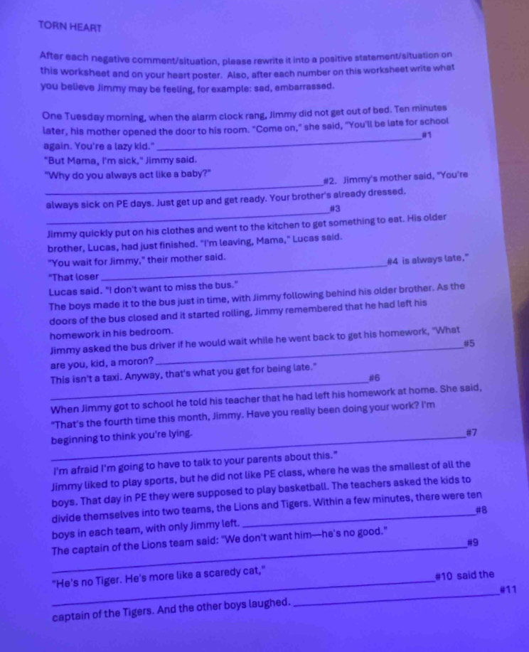TORN HEART
After each negative comment/situation, please rewrite it into a positive statement/situation on
this worksheet and on your heart poster. Also, after each number on this worksheet write what
you believe Jimmy may be feeling, for example: sad, embarrassed.
One Tuesday morning, when the alarm clock rang, Jimmy did not get out of bed. Ten minutes
later, his mother opened the door to his room. "Come on," she said, "You'll be late for school
_#1
again. You're a lazy kid."
"But Mama, I'm sick," Jimmy said.
_
"Why do you always act like a baby?"
#2. Jimmy's mother said, "You're
always sick on PE days. Just get up and get ready. Your brother's already dressed.
_#3
Jimmy quickly put on his clothes and went to the kitchen to get something to eat. His older
brother, Lucas, had just finished. "I'm leaving, Mama," Lucas said.
_
"You wait for Jimmy," their mother said.
#4 is always late."
"That loser
Lucas said. "I don't want to miss the bus."
The boys made it to the bus just in time, with Jimmy following behind his older brother. As the
doors of the bus closed and it started rolling, Jimmy remembered that he had left his
homework in his bedroom.
Jimmy asked the bus driver if he would wait while he went back to get his homework, "What
are you, kid, a moron? #5
This isn't a taxi. Anyway, that's what you get for being late."
_#6
When Jimmy got to school he told his teacher that he had left his homework at home. She said,
"That’s the fourth time this month, Jimmy. Have you really been doing your work? I’m
_beginning to think you're lying.
#7
I'm afraid I'm going to have to talk to your parents about this."
Jimmy liked to play sports, but he did not like PE class, where he was the smallest of all the
boys. That day in PE they were supposed to play basketball. The teachers asked the kids to
divide themselves into two teams, the Lions and Tigers. Within a few minutes, there were ten
#8
boys in each team, with only Jimmy left.
The captain of the Lions team said: "We don't want him—he's no good."
_#9
_"He's no Tiger. He's more like a scaredy cat,"
#10 said the
_
#11
captain of the Tigers. And the other boys laughed.