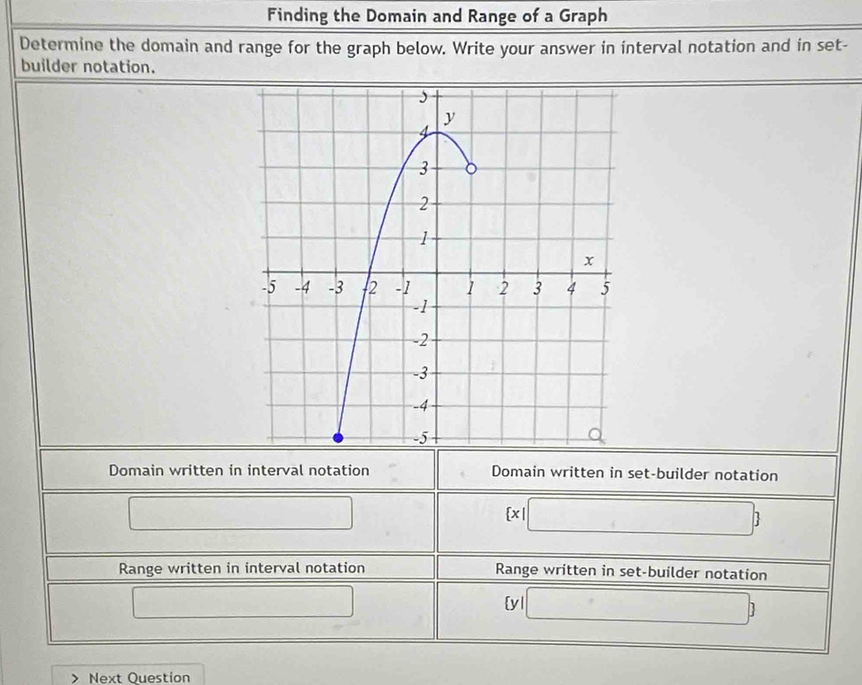 Finding the Domain and Range of a Graph 
Determine the domain and range for the graph below. Write your answer in interval notation and in set- 
builder notation. 
Domain written in interval notation Domain written in set-builder notation 
□
 x|□ 
Range written in interval notation Range written in set-builder notation 
□ yl □ ) 
Next Question