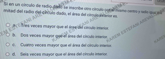 Ucult
Si en un círculo de radio dado se inscribe otro círculo con el mismo centro y radio igual a la
mitad del radio del círculo dado, el área del círculo exterior es.
AREV
3 Tres veces mayor que el área del círculo interior.
b. Dos veces mayor que el área del círculo interior. REMES
KAREI
c. Cuatro veces mayor que el área del círculo interior.
d. Seis veces mayor que el área del círculo interior.