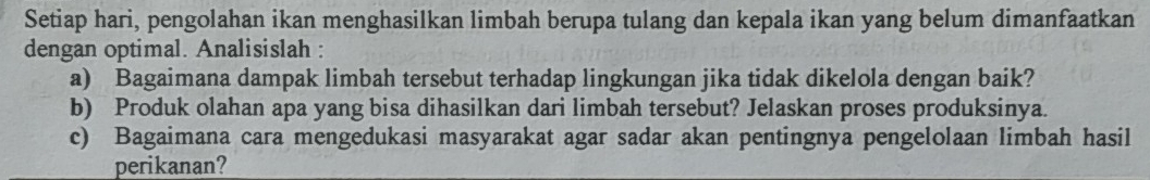 Setiap hari, pengolahan ikan menghasilkan limbah berupa tulang dan kepala ikan yang belum dimanfaatkan 
dengan optimal. Analisislah : 
a) Bagaimana dampak limbah tersebut terhadap lingkungan jika tidak dikelola dengan baik? 
b) Produk olahan apa yang bisa dihasilkan dari limbah tersebut? Jelaskan proses produksinya. 
c) Bagaimana cara mengedukasi masyarakat agar sadar akan pentingnya pengelolaan limbah hasil 
perikanan?