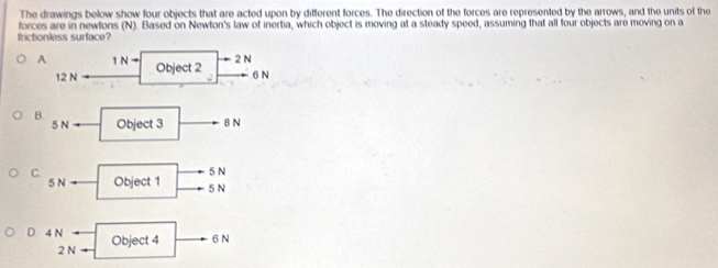 The drawings below show four objects that are acted upon by different forces. The direction of the forces are represented by the arrows, and the units of the
frictionless surface? forces are in newtons (N). Based on Newton's law of inertia, which object is moving at a steady speed, assuming that all four objects are moving on a
A 1Nto Object 2
2 N
12 N 6 N
B. Object 3 N
5Nto
5N
C. Object 1 5N
5Nto
D 4N Object 4 6N
2Narrow