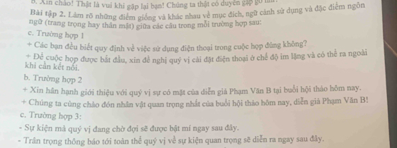 Xin chảo! Thật là vui khi gặp lại bạn! Chúng ta thật có duyện gặp gó mn 
Bài tập 2. Làm rõ những điểm giống và khác nhau về mục đích, ngữ cảnh sử dụng và đặc điểm ngôn 
ngữ (trang trọng hay thân mật) giữa các câu trong mỗi trường hợp sau: 
c. Trường hợp 1 
+ Các bạn đều biết quy định về việc sử dụng điện thoại trong cuộc họp đúng không? 
+ Để cuộc họp được bắt đầu, xin đề nghị quý vị cải đặt điện thoại ở chế độ im lặng và có thể ra ngoài 
khi cần kết nổi. 
b. Trường hợp 2 
+ Xin hân hạnh giới thiệu với quý vị sự có mặt của diễn giả Phạm Văn B tại buổi hội thảo hôm nay. 
+ Chúng ta cùng chào đón nhân vật quan trọng nhất của buổi hội thảo hôm nay, diễn giả Phạm Văn B! 
c. Trường hợp 3: 
- Sự kiện mà quý vị đang chờ đợi sẽ được bật mí ngay sau đây. 
- Trân trọng thông báo tới toàn thể quý vị về sự kiện quan trọng sẽ diễn ra ngay sau đây.