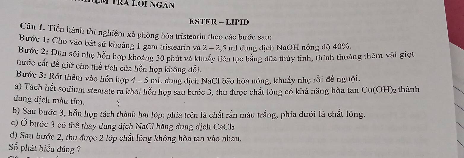 ạm Tra lới ngăn 
ESTER - LIPID 
Câu 1. Tiến hành thí nghiệm xà phòng hóa tristearin theo các bước sau: 
Bước 1: Cho vào bát sứ khoảng 1 gam tristearin và 2 - 2,5 ml dung dịch NaOH nồng độ 40%. 
Bước 2: Đun sôi nhẹ hỗn hợp khoảng 30 phút và khuấy liên tục bằng đũa thủy tinh, thinh thoảng thêm vài giọt 
nước cất để giữ cho thể tích của hỗn hợp không đổi. 
Bước 3: Rót thêm vào hỗn hợp 4 - 5 mL dung dịch NaCl bão hòa nóng, khuấy nhẹ rồi để nguội. 
a) Tách hết sodium stearate ra khỏi hỗn hợp sau bước 3, thu được chất lỏng có khả năng hòa tan Cu(OH)_2 thành 
dung dịch màu tím. 
5 
b) Sau bước 3, hỗn hợp tách thành hai lớp: phía trên là chất rắn màu trắng, phía dưới là chất lỏng. 
c) Ở bước 3 có thể thay dung dịch NaCl bằng dung dịch C Awidehat p
aCl₂ 
d) Sau bước 2, thu được 2 lớp chất lỏng không hòa tan vào nhau. 
Số phát biểu đúng ?