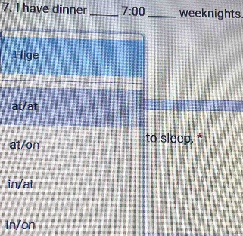 have dinner _ 7:00 
_weeknights.
Elige
at/at
at/on
to sleep. *
in/at
in/on