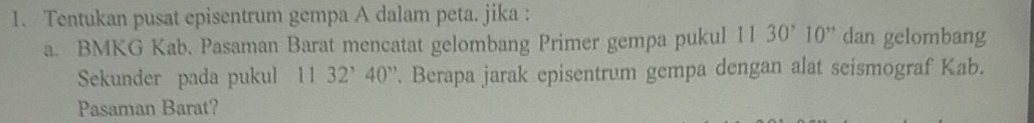 Tentukan pusat episentrum gempa A dalam peta. jika : 
a. BMKG Kab. Pasaman Barat mencatat gelombang Primer gempa pukul 1130^,10^(,,) dan gelombang 
Sekunder pada pukul 11 32^,40^,. Berapa jarak episentrum gempa dengan alat seismograf Kab. 
Pasaman Barat?