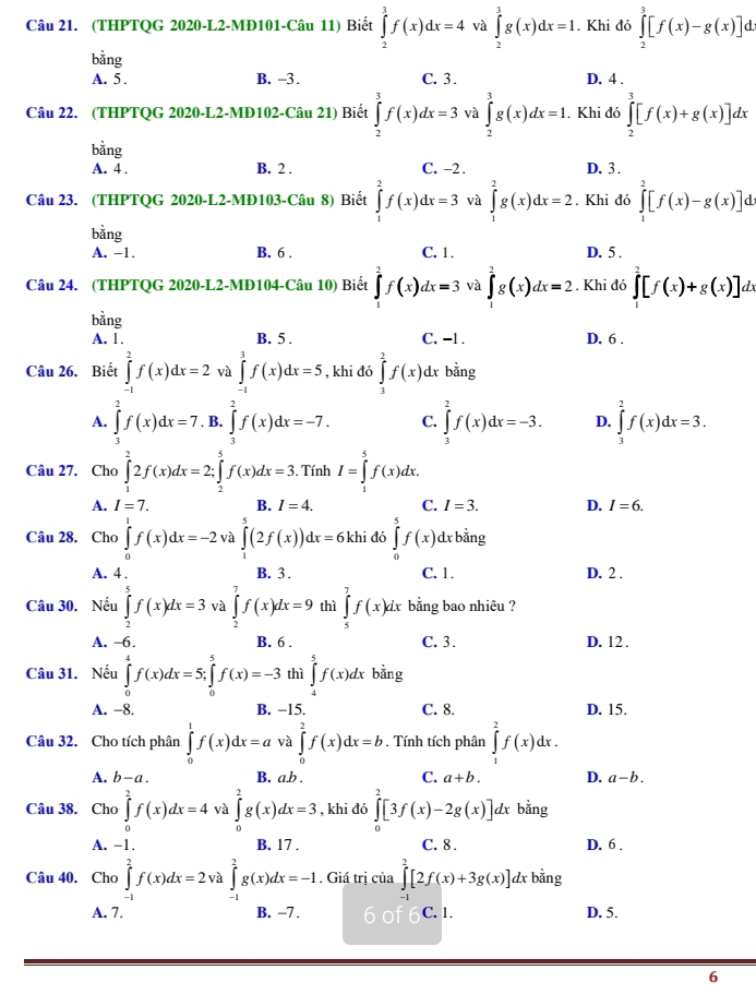 (THPTQG 2020-L2-MĐ101-Câu 11) Biết ∈tlimits _2^(3f(x)dx=4 và ∈tlimits _2^3g(x)dx=1. Khi đó ∈tlimits _2^3[f(x)-g(x)]d.
bằng
A. 5 . B. -3. C. 3. D. 4 .
Câu 22. (THPTQG 2020-L2-MĐ102-Câu 21) Biết ∈tlimits _2^3f(x)dx=3 và ∈tlimits _2^3g(x)dx=1. Khi đó ∈tlimits _2^3[f(x)+g(x)]dx
bằng D. 3 .
A. 4 . B. 2 . C. −2.
Câu 23. (THPTQG 2020-L2-MĐ103-Câu 8) Biết ∈tlimits _1^2f(x)dx=3 và ∈tlimits _1^2g(x)dx=2. Khi đó ∈tlimits _1^2[f(x)-g(x)]dx
bằng
A. −1. B. 6 . C. 1. D. 5 .
Câu 24. (THPTQG 2020-L2-MĐ104-Câu 10) Biết ∈tlimits _2^2f(x)dx=3 và ∈tlimits _1^2g(x)dx=2. Khi đó ∈t _1^2[f(x)+g(x)]dx
bằng
A. 1. B. 5 . C. -1 . D. 6 .
Câu 26. Biết ∈tlimits _(-1)^2f(x)dx=2 và ∈tlimits _(-1)^3f(x)dx=5 , khi đó ∈tlimits _3^2f(x) x bằng
A. ∈tlimits _3^2f(x)dx=7. B. ∈tlimits _3^2f(x)dx=-7. C. ∈tlimits _3^2f(x)dx=-3. D. ∈tlimits _3^2f(x)dx=3.
Câu 27. Cho ∈tlimits _1^22f(x)dx=2;∈tlimits _2^5f(x)dx=3. Tính I=∈tlimits _1^5f(x)dx.
A. I=7. B. I=4. C. I=3. D. I=6.
Câu 28. Cho ∈tlimits _0^1f(x)dx=-2 và ∈tlimits _0^-(2f(x))dx=61 khi đó L1 ∈tlimits _0^5f(x)dxbdot a)ng
A. 4 . B. 3 . C. 1. D. 2 .
Câu 30. Nếu ∈tlimits _2^5f(x)dx=3 và ∈tlimits _2^7f(x)dx=9 thì ∈tlimits _5^7f(x)dx bằng bao nhiêu ?
A. -6. B. 6 . C. 3. D. 12 .
Câu 31. Nếu ∈tlimits _0^4f(x)dx=5;∈tlimits _0^5f(x)=-3 thì ∈tlimits _4^5f(x)dx bằng
A. −8. B. −15. C. 8. D. 15.
Câu 32. Cho tích phân ∈tlimits _0^1f(x)dx=a và ∈tlimits _0^2f(x)dx=b. Tính tích phân ∈tlimits _1^2f(x)dx.
A. b-a. B. a.b . C. a+b. D. a-b.
Câu 38. Cho ∈tlimits _0^2f(x)dx=4 và ∈tlimits _0^2g(x)dx=3 , khi đó ∈tlimits _0^2[3f(x)-2g(x)] dx bằng
A. -1. B. 17 . C. 8 . D. 6 .
Câu 40. Cho ∈tlimits _(-1)^2f(x)dx=2v ∈tlimits _(-1)^2g(x)dx=-1. Giá trị của ∈tlimits _(-1)^2[2f(x)+3g(x)] ∠ x bằng
A. 7. B. -7. 6 of C. 1. D. 5.
6