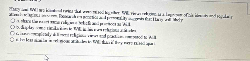 Harry and Will are identical twins that were raised together. Will views religion as a large part of his identity and regularly
attends religious services. Research on genetics and personality suggests that Harry will likely
a. share the exact same religious beliefs and practices as Will.
b. display some similarities to Will in his own religious attitudes.
c. have completely different religious views and practices compared to Will.
d. be less similar in religious attitudes to Will than if they were raised apart.