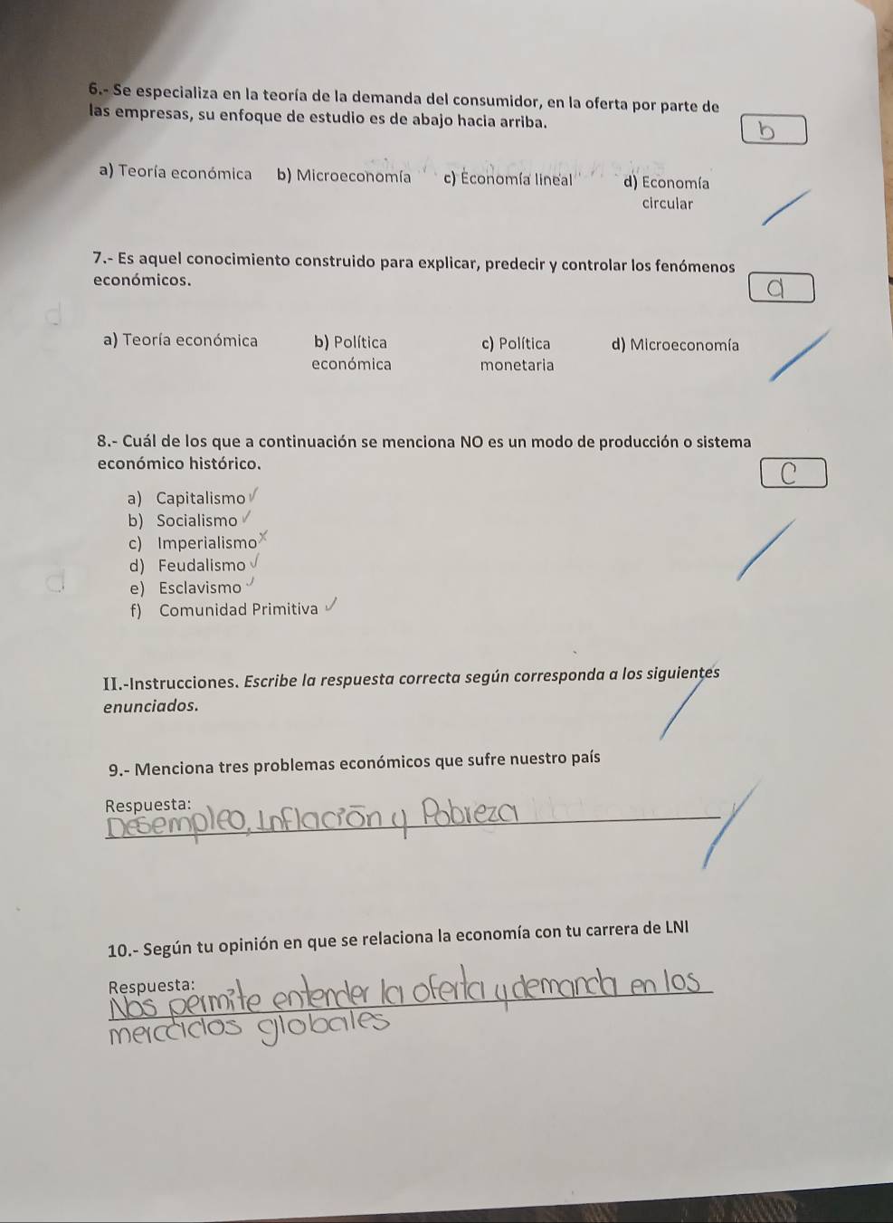 6.- Se especializa en la teoría de la demanda del consumidor, en la oferta por parte de
las empresas, su enfoque de estudio es de abajo hacia arriba.
a) Teoría económica b) Microeconomía c) Économía lineal d) Economía
circular
7.- Es aquel conocimiento construido para explicar, predecir y controlar los fenómenos
económicos.
a) Teoría económica b) Política c) Política d) Microeconomía
económica monetaria
8.- Cuál de los que a continuación se menciona NO es un modo de producción o sistema
económico histórico.
C
a) Capitalismo
b) Socialismo
c) Imperialismo
d) Feudalismo
e) Esclavismo
f) Comunidad Primitiva
II.-Instrucciones. Escribe la respuesta correcta según corresponda a los siguientes
enunciados.
9.- Menciona tres problemas económicos que sufre nuestro país
_
Respuesta:
10.- Según tu opinión en que se relaciona la economía con tu carrera de LNI
_Respuesta: