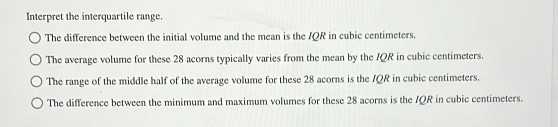 Interpret the interquartile range. 
The difference between the initial volume and the mean is the IQR in cubic centimeters. 
The average volume for these 28 acorns typically varies from the mean by the IQR in cubic centimeters. 
The range of the middle half of the average volume for these 28 acorns is the IQR in cubic centimeters. 
The difference between the minimum and maximum volumes for these 28 acorns is the IQR in cubic centimeters.