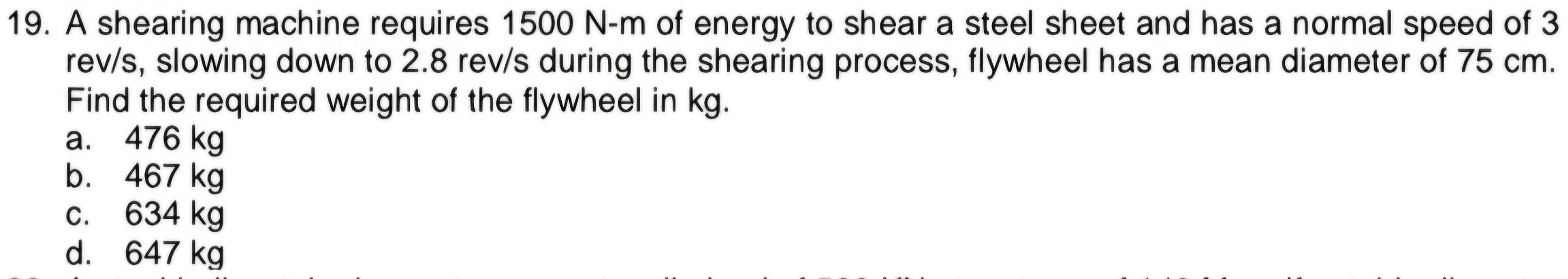 A shearing machine requires 1500 N-m of energy to shear a steel sheet and has a normal speed of 3
rev/s, slowing down to 2.8 rev/s during the shearing process, flywheel has a mean diameter of 75 cm.
Find the required weight of the flywheel in kg.
a. 476 kg
b. 467 kg
c. 634 kg
d. 647 kg