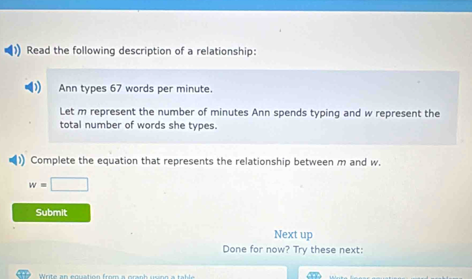 Read the following description of a relationship: 
Ann types 67 words per minute. 
Let m represent the number of minutes Ann spends typing and w represent the 
total number of words she types. 
Complete the equation that represents the relationship between m and w.
w=□
Submit 
Next up 
Done for now? Try these next: 
Write an equation from a granh using a table