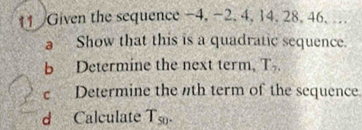 Given the sequence -4, -2, 4, 14. 28, 46. .. 
a Show that this is a quadratic sequence. 
b Determine the next term, T_2. 
c Determine the th term of the sequence. 
d Calculate T_50.