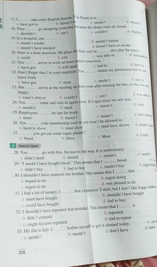 17.1_ take extra English lessons. I'm fluent in it.
a. have got to b. haven't to c. needn't d. mustn't
18.They go shopping yesterday because the shops were all closed.
a. shouldn’t b. can’t c. couldn't d. mightn't
19. In a hospital, one _.
a. mustn’t smoke b. needn’t smoke
c needn’t have smoked d. doesn't have to smoke
20. Peter is a keen musician. He plays the flute and he _also play the piano.
a. could b. can c. was able to d. managed to
21. You _arrive at work an hour earlier tomorrow.
a. have got b. will need c. had to
d. have to
22. Don’t forget that I’m your employer. You _obtain my permission before you
leave work.
a. have got b. must c. needn't
d. has to
23. She _arrive at the meeting on time even after missing the bus, so she was very
happy.
a. wasn’t able to b. couldn't c. can’t
d. was able t
24. You _come and visit us again soon. It's ages since we saw you.
a. needn’t b. need c.mustn’t
d. must
25.Employees _be late for work.
a. must b. mustn't c. needn’t d. don't have s
26. You _your membership card or you won’t be allowed in.
□. have to show b. must show c. need have shown d . needn't show
27 ._ you get me some sugar, please? d. Could
a. Need b. Have c. Must
Special Cases
28. You _go with him. He knows the way. It is unnecessary. d. needn't
a. didn’t need b. should c. mustn’t
29. “I needn’t have bought bread,” This means that I _bread .
a. didn’t buy b. had to buy c. mustn’t buy d. regret buyin 
30. I shouldn’t have annoyed my brother. This means that I _that .
a. hoped to do b. regret doing
c. regret to do d. was pleased to do
31. I had a lot of money. I_ that expensive T-shirt, but I don’t like baggy clothes.
a. must have bought b. shouldn't have bought
c. could have bought d. had to buy
32. I shouldn’t have repeated that mistake. This means that I_ it.
a. didn’t commit b. repeated
c. ought to have repeated d. had to repeat
33. My flat is tidy. I _bother myself to get it cleaned today. [T-T-jg3l4/
a. needn’t b. mustn’t c. don’t have d. must
overline 208