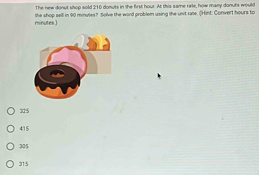 The new donut shop sold 210 donuts in the first hour. At this same rate, how many donuts would
the shop sell in 90 minutes? Solve the word problem using the unit rate. (Hint: Convert hours to
minutes.)
325
415
305
315