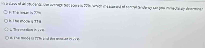 In a class of 40 students, the average test score is 77%. Which measure(s) of central tendency can you immediately determine?
a. The mean is 77%
b. The mode is 77%
c. The median is 77%
d.The mode is 77% and the median is 77%