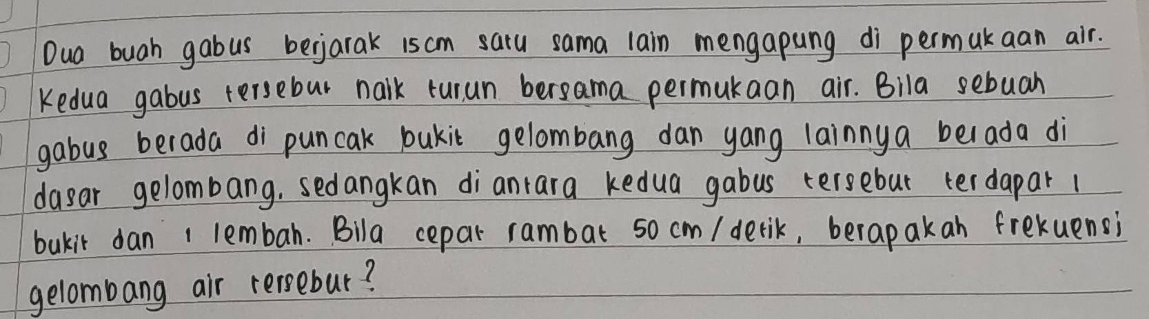 Dua buah gabus bejarak iscm saru sama lain mengapung di permukaan air. 
Kedua gabus tersebut nalk turun bersama permukaan air. Bila sebuah 
gabus berada di puncak bukit gelombang dan yang lainnya belada di 
dasar gelombang, sedangkan dianrara kedua gabus tersebut terdapar 1
bukit dan 1 lembah. Bila cepar rambat so cm / derik, berap akan frekuensi 
gelombang air recsebur?