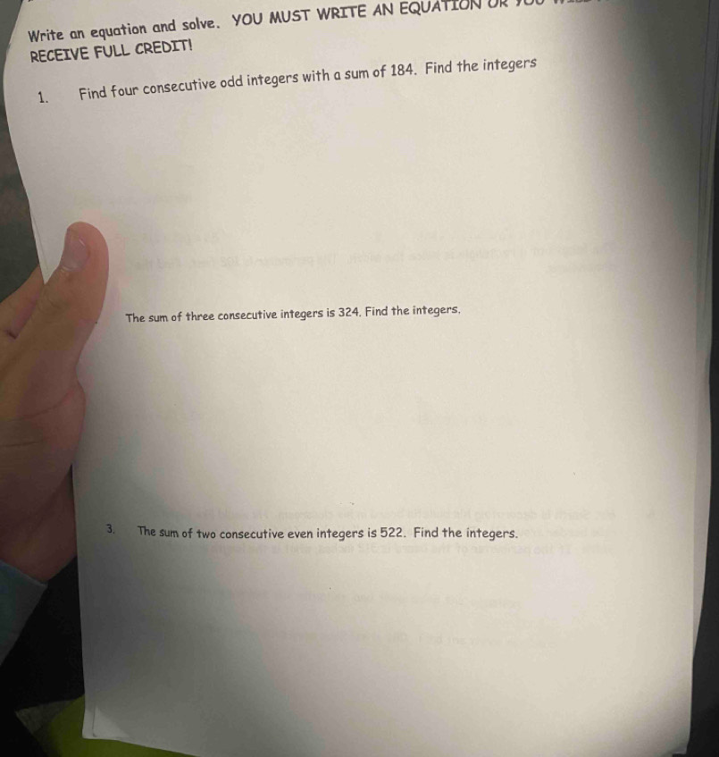 Write an equation and solve. YOU MUST WRITE AN EQUATION OR 
RECEIVE FULL CREDIT! 
1. Find four consecutive odd integers with a sum of 184. Find the integers 
The sum of three consecutive integers is 324. Find the integers, 
3. The sum of two consecutive even integers is 522. Find the integers.