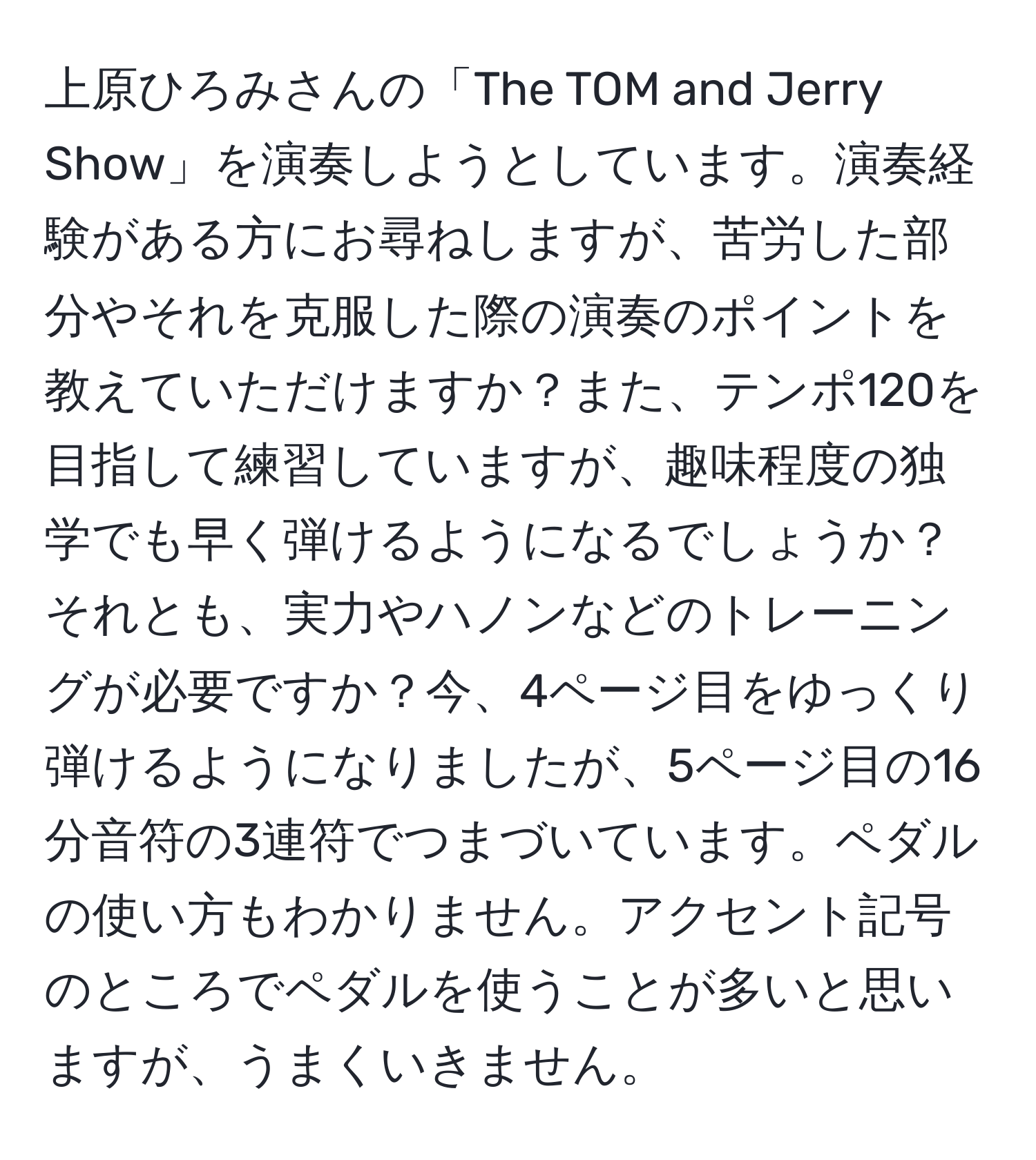 上原ひろみさんの「The TOM and Jerry Show」を演奏しようとしています。演奏経験がある方にお尋ねしますが、苦労した部分やそれを克服した際の演奏のポイントを教えていただけますか？また、テンポ120を目指して練習していますが、趣味程度の独学でも早く弾けるようになるでしょうか？それとも、実力やハノンなどのトレーニングが必要ですか？今、4ページ目をゆっくり弾けるようになりましたが、5ページ目の16分音符の3連符でつまづいています。ペダルの使い方もわかりません。アクセント記号のところでペダルを使うことが多いと思いますが、うまくいきません。