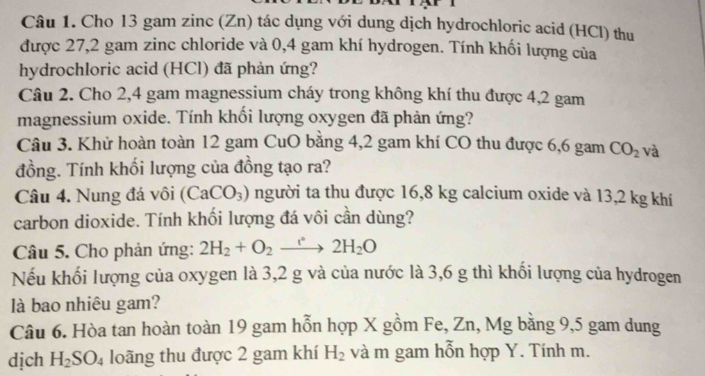 Cho 13 gam zinc (Zn) tác dụng với dung dịch hydrochloric acid (HCl) thu 
được 27,2 gam zinc chloride và 0,4 gam khí hydrogen. Tính khối lượng của 
hydrochloric acid (HCl) đã phản ứng? 
Câu 2. Cho 2,4 gam magnessium cháy trong không khí thu được 4,2 gam
magnessium oxide. Tính khối lượng oxygen đã phản ứng? 
Câu 3. Khử hoàn toàn 12 gam CuO bằng 4,2 gam khí CO thu được 6,6 gam CO_2 và 
đồng. Tính khối lượng của đồng tạo ra? 
Câu 4. Nung đá vôi (CaCO_3) người ta thu được 16,8 kg calcium oxide và 13,2 kg khí 
carbon dioxide. Tính khối lượng đá vôi cần dùng? 
Câu 5. Cho phản ứng: 2H_2+O_2xrightarrow e2H_2O
Nếu khối lượng của oxygen là 3,2 g và của nước là 3,6 g thì khối lượng của hydrogen 
là bao nhiêu gam? 
Câu 6. Hòa tan hoàn toàn 19 gam hỗn hợp X gồm Fe, Zn, Mg bằng 9,5 gam dung 
dịch H_2SO_4 loãng thu được 2 gam khí H_2 và m gam hỗn hợp Y. Tính m.