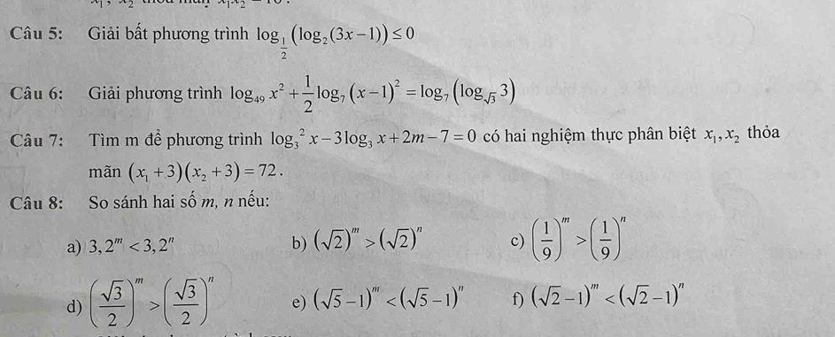 Giải bất phương trình log _ 1/2 (log _2(3x-1))≤ 0
Câu 6: Giải phương trình log _49x^2+ 1/2 log _7(x-1)^2=log _7(log _sqrt(3)3)
Câu 7: Tìm m để phương trình log _3^(2x-3log _3)x+2m-7=0 có hai nghiệm thực phân biệt x_1, x_2 thỏa 
mãn (x_1+3)(x_2+3)=72. 
Câu 8: So sánh hai số m, n nếu: 
a) 3,2^m<3,2^n b) (sqrt(2))^m>(sqrt(2))^n c) ( 1/9 )^m>( 1/9 )^n
d) ( sqrt(3)/2 )^m>( sqrt(3)/2 )^n e) (sqrt(5)-1)^m f) (sqrt(2)-1)^m