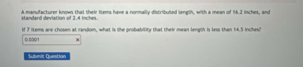 A manufacturer knows that their items have a normally distributed length, with a mean of 16.2 inches, and 
standard deviation of 2.4 inches. 
If 7 items are chosen at random, what is the probability that their mean length is less than 14.5 inches?
0.0301 × 
Submit Question