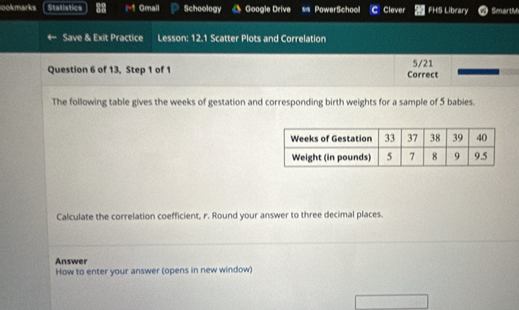 ookmarks Statistics Gmail Schoology Google Drive sis PowerSchool C Clever FHS Library SmartM 
Save & Exit Practice Lesson: 12.1 Scatter Plots and Correlation 
Question 6 of 13, Step 1 of 1 Correct 5/21 
The following table gives the weeks of gestation and corresponding birth weights for a sample of 5 babies. 
Calculate the correlation coefficient, r. Round your answer to three decimal places. 
Answer 
How to enter your answer (opens in new window)