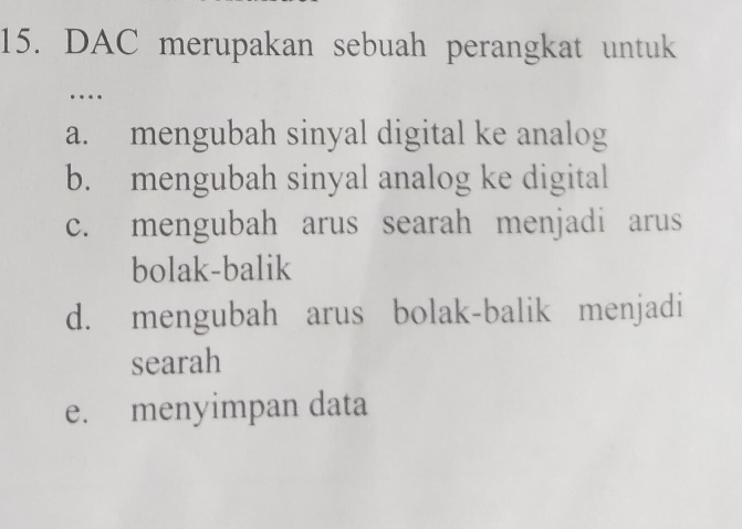 DAC merupakan sebuah perangkat untuk
…
a. mengubah sinyal digital ke analog
b. mengubah sinyal analog ke digital
c. mengubah arus searah menjadi arus
bolak-balik
d. mengubah arus bolak-balik menjadi
searah
e. menyimpan data