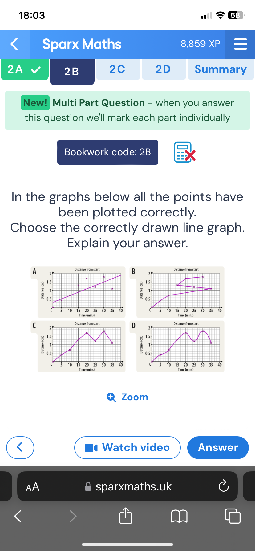 18:03 
Sparx Maths 8,859 XP
2A Summary
2B 2C 2D
New! Multi Part Question - when you answer
this question we'll mark each part individually
Bookwork code: 2B
In the graphs below all the points have
been plotted correctly.
Choose the correctly drawn line graph.
Explain your answer.
B Distance from start
A21
1.5
: 1
0.5 -
0 10 15 20 25 30 35 40
Time (mins)
D
(
Zoom
Watch video Answer
AA sparxmaths.uk