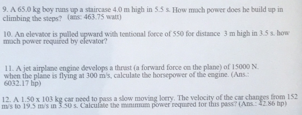 A 65.0 kg boy runs up a staircase 4.0 m high in 5.5 s. How much power does he build up in 
climbing the steps? (ans: 463.75 watt) 
10. An elevator is pulled upward with tentional force of 550 for distance 3 m high in 3.5 s. how 
much power required by elevator? 
11. A jet airplane engine develops a thrust (a forward force on the plane) of 15000 N. 
when the plane is flying at 300 m/s, calculate the horsepower of the engine. (Ans.:
6032.17 hp) 
12. A1.50* 103 kg car need to pass a slow moving lorry. The velocity of the car changes from 152
m/s to 19.5 m/s in 3.50 s. Calculate the minimum power required for this pass? (Ans.: 42.86 hp)