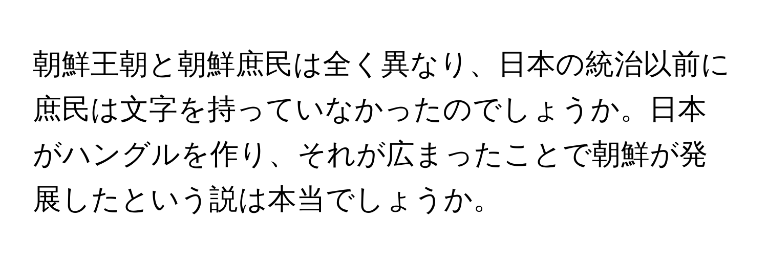 朝鮮王朝と朝鮮庶民は全く異なり、日本の統治以前に庶民は文字を持っていなかったのでしょうか。日本がハングルを作り、それが広まったことで朝鮮が発展したという説は本当でしょうか。