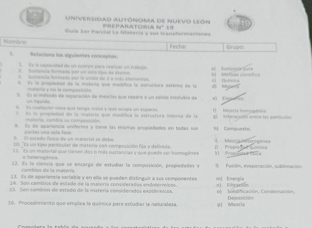 UnIveRSIDaD AUtÓNOMA DE NuEVO LEón
PREPARATORIA N° 19
Guía 1er Parcial La Materia y sus transformaciones
Nombre:
Fecha: Grupo;
1 Relaciona los siguientes conceptos.
1. Es la capacidad de un cuerpo para realizar un trabajo. a) Sustancia pura
2. Sustancia formada por un solo tipo de átomo. b) Método científico
3. Sustancia formada por la unión de 2 o más elementos.
c) Química
4. Es la propiedad de la matería que modifica la estructura externa de la d) Materia
materia y no la composición.
5. Es el método de separación de mezclas que separa a un sólido insoluble de e) Elemento.
un líquido.
6. Es cualquier cosa que tenga masa y que ocupa un espacio. f) Mezcla homogénea
7. Es la propiedad de la matería que modifica la estructura interna de la g) Interacción entre las partículas
materia, cambia su composición.
8. Es de apariencia uniforme y tiene las mismas propiedades en todas sus h) Compuesto.
partes una sola fase.
9. El estado físico de un material se debe. i) Mezcia heterogénea
10. Es un tipo particular de materia con composición fija y definida. j) Propiedad química
11. Es un material que tienen dos o más sustancias y que puede ser homogénea k) Propiedad física
o heterogénea.
12. Es la ciencia que se encarga de estudiar la composición, propiedades y I) Fusión, evaporación, sublimación
cambios de ia materia.
13. Es de apariencia variable y en ella se pueden distinguir a sus componentes m) Energía
14. Son cambios de estado de la materia considerados endotérmicos. n) Filtración
15. Son cambios de estado de la materia considerados exotérmicos. o) Solidificación, Condensación,
Deposición
16. Procedimiento que emplea la química para estudiar la naturaleza. p) Mezcla