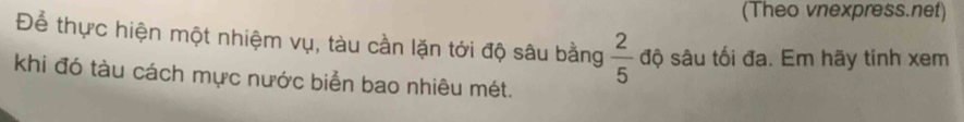 (Theo vnexpress.net) 
Để thực hiện một nhiệm vụ, tàu cần lặn tới độ sâu bằng  2/5  độ sâu tối đa. Em hãy tinh xem 
khi đó tàu cách mực nước biển bao nhiêu mét.