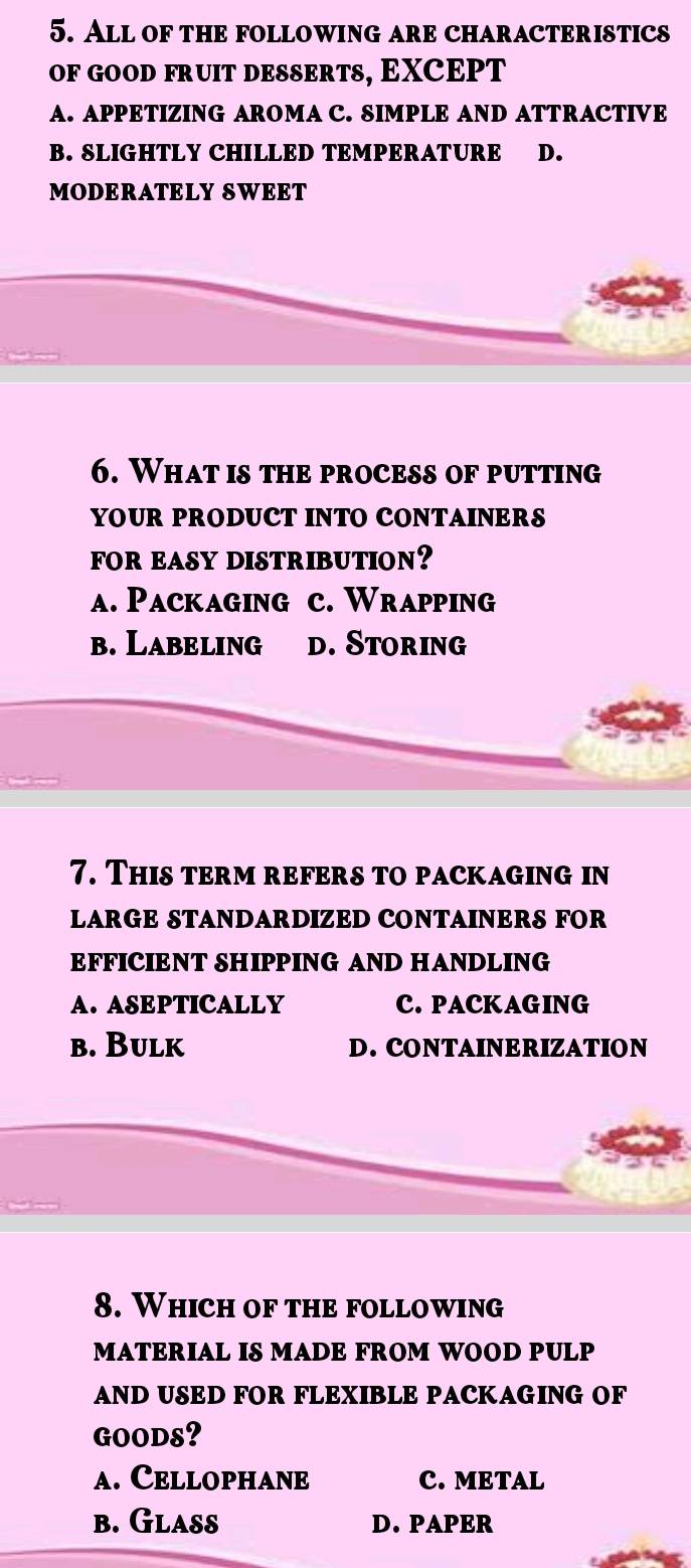 All of the following are characteristics
of GOOd fruit DeSErts, EXCEPT
A. APPETIZING AROMA C. SIMPLE AND ATTRACTIVE
B. SLIGHTLY CHILLED TEMPERATURE D.
MODERATELY SWEET
6. What is the process of putting
YOUR PRODUCT INTO CONTAINERS
FOR EASY DISTRIBUTION?
a. Packaging c. Wrapping
b. Labeling d. Storing
7. This term refers to packaging in
LARGE STANDARDIZED CONTAINERS FOR
EFFICIENT SHIPPING AND HANDLING
A. ASEPTICALLY C. PACKAGING
b. Bulk D. CONTAINERIZATION
8. Which of the following
MATERIAL IS MADE FROM WOOD PULP
AND USED FOR FLEXIBLE PACKAGING OF
GOODS?
a. Cellophane C. METAL
b. Glass D. PAPER