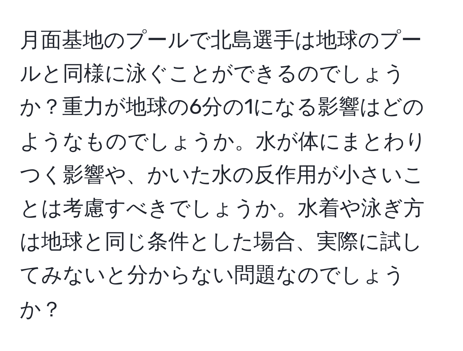 月面基地のプールで北島選手は地球のプールと同様に泳ぐことができるのでしょうか？重力が地球の6分の1になる影響はどのようなものでしょうか。水が体にまとわりつく影響や、かいた水の反作用が小さいことは考慮すべきでしょうか。水着や泳ぎ方は地球と同じ条件とした場合、実際に試してみないと分からない問題なのでしょうか？