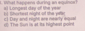 What happens during an equinox?
a) Longest day of the year
b) Shortest night of the year
c) Day and night are nearly equal
d) The Sun is at its highest point