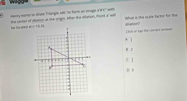 Waggie
Henry wants to dilate Triangle ABC to form an image A'B'C' with
What is the scale factor for the
the center of dilation at the origin. After the dilation, Point A' will
dilation?
be located at
Click or tap the correct answer.
A  1/2 
B 2
C  3/2 
D 3