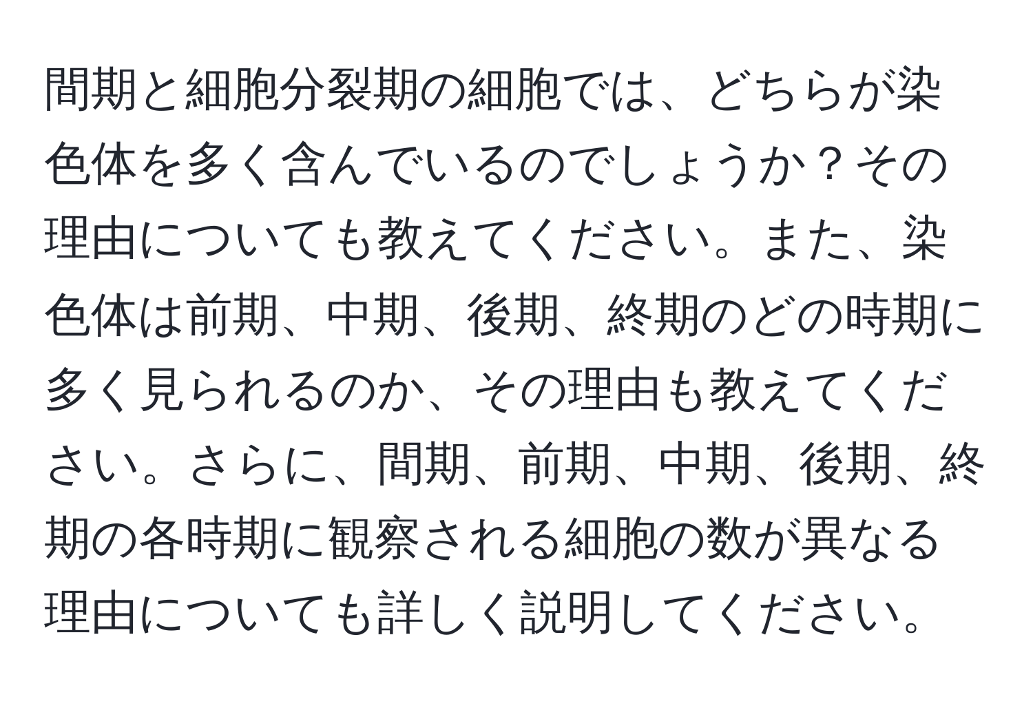 間期と細胞分裂期の細胞では、どちらが染色体を多く含んでいるのでしょうか？その理由についても教えてください。また、染色体は前期、中期、後期、終期のどの時期に多く見られるのか、その理由も教えてください。さらに、間期、前期、中期、後期、終期の各時期に観察される細胞の数が異なる理由についても詳しく説明してください。