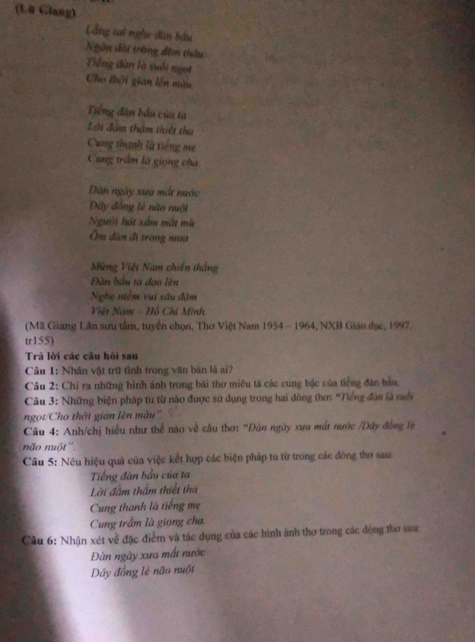 (Lỡ Glang)
Lầng tại nghe đân bầu
Ngâm đài trờng đêm thầu
Tiếng đàn là suối ngọi
Cho thời gian lên mùu
Tiếng dân bầu củu tả
Lời đàm tham thiết tha
Cung thanh là tiếng mẹ
Cung trầm là giọng cha
Dàn ngày xưa mắt nước
Dây đồng lẻ não nuột
Người hát xấm mắt mù
Ôm đân đi trong mua
Mừng Việt Nam chiến thắng
Đàn bầu ta đạo lện
Nghe niểm vui sâu đậm
Việt Nam - Hồ Chí Mình.
(Mã Giang Lân sưu tầm, tuyển chọn, Thơ Việt Nam 1954 - 1964, NXB Giáo dục, 1997.
tr155)
Trâ lời các câu hồi sau
Câu 1: Nhân vật trữ tình trong văn bản là ai?
Câu 2: Chỉ ra những hình ảnh trong bài thơ miêu tả các cung bậc của tiếng đân bầu.
Câu 3: Những biện pháp tu từ nào được sử dụng trong hai đồng thơ: “Tiếng đòn là suối
ngọt/Cho thời gian lên màu''.
Câu 4: Anh/chị hiểu như thể nào về cầu thơ: “Đàn ngày xưa mắt nước /Dây đồng là
não nuột ''.
Câu 5: Nêu hiệu quả của việc kết hợp các biện pháp tu từ trong các đòng thơ sau
Tiếng đàn bầu của ta
Lời đằm thắm thiết tha
Cung thanh là tiếng mẹ
Cung trầm là giọng cha
Câu 6: Nhận xét về đặc điểm và tác dụng của các hình ảnh thơ trong các đóng thơ sau:
Đàn ngày xưa mất nước
Dây đồng lẻ não nuột
