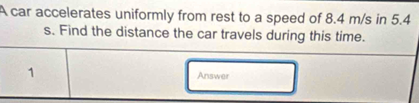 A car accelerates uniformly from rest to a speed of 8.4 m/s in 5.4
s. Find the distance the car travels during this time. 
1 Answer