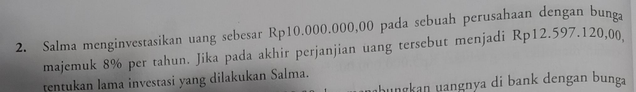 Salma menginvestasikan uang sebesar Rp10.000.000,00 pada sebuah perusahaan dengan bunga 
majemuk 8% per tahun. Jika pada akhir perjanjian uang tersebut menjadi Rp12.597.120,00, 
tentukan lama investasi yang dilakukan Salma. 
u a ba den an nga