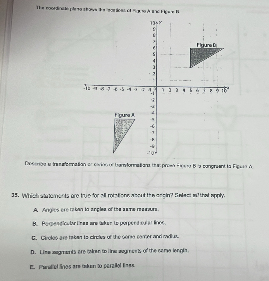 The coordinate plane shows the locations of Figure A and Figure B.
Describe a transformation or series of transformations that prove Figure B is congruent to Figure A.
35. Which statements are true for all rotations about the origin? Select a// that apply.
A Angles are taken to angles of the same measure.
B. Perpendicular lines are taken to perpendicular lines.
C. Circles are taken to circles of the same center and radius.
D. Line segments are taken to line segments of the same length.
E. Parallel lines are taken to parallel lines.