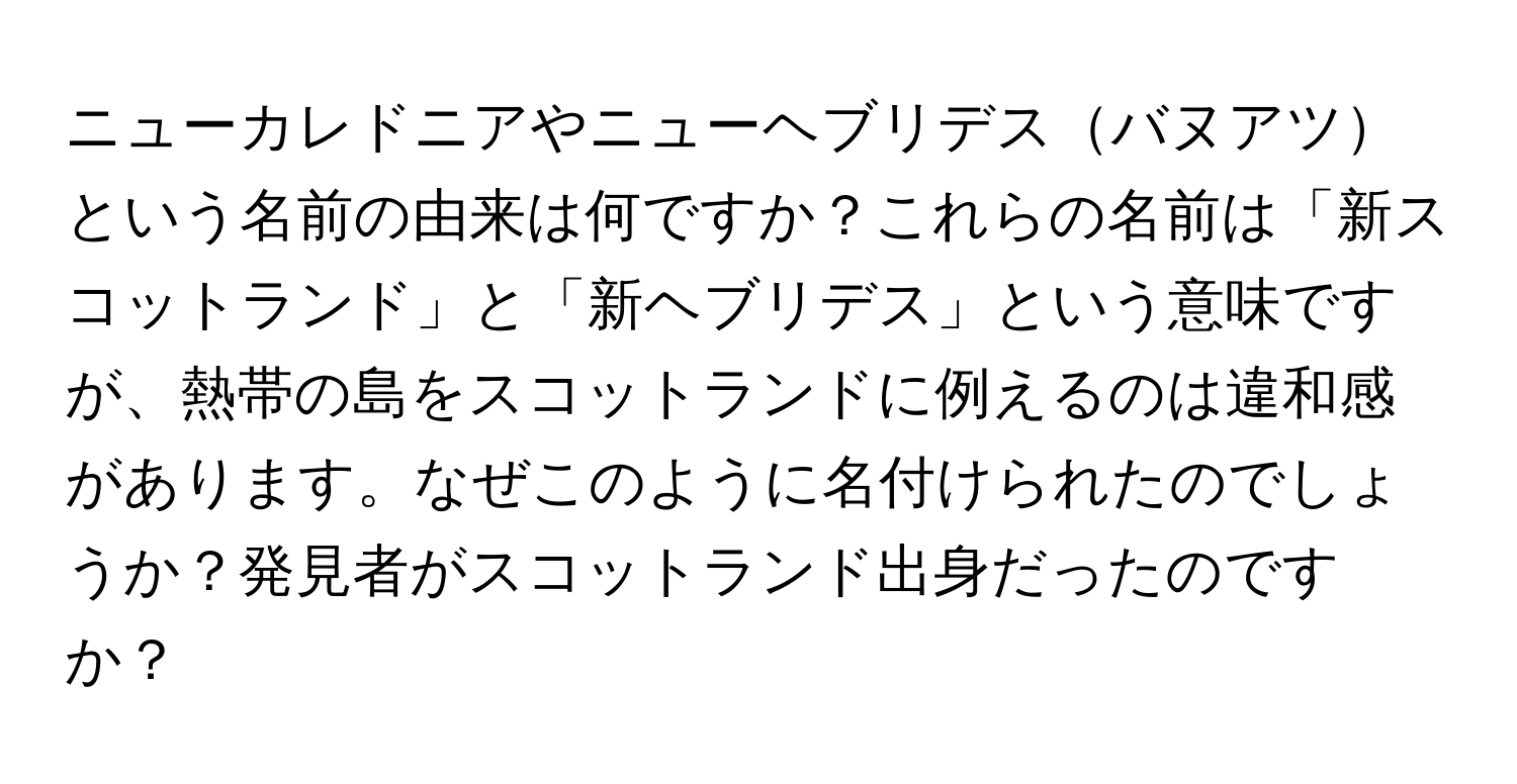 ニューカレドニアやニューヘブリデスバヌアツという名前の由来は何ですか？これらの名前は「新スコットランド」と「新ヘブリデス」という意味ですが、熱帯の島をスコットランドに例えるのは違和感があります。なぜこのように名付けられたのでしょうか？発見者がスコットランド出身だったのですか？