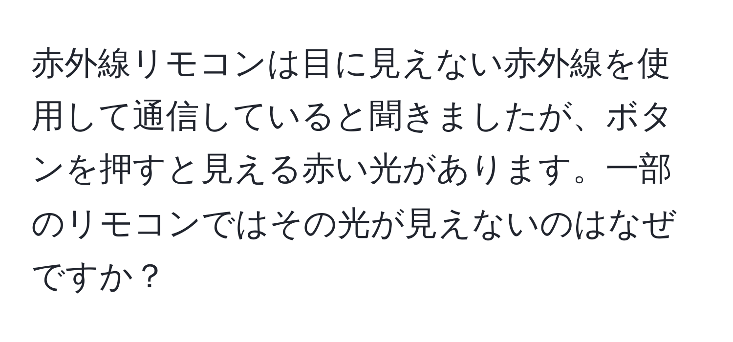 赤外線リモコンは目に見えない赤外線を使用して通信していると聞きましたが、ボタンを押すと見える赤い光があります。一部のリモコンではその光が見えないのはなぜですか？