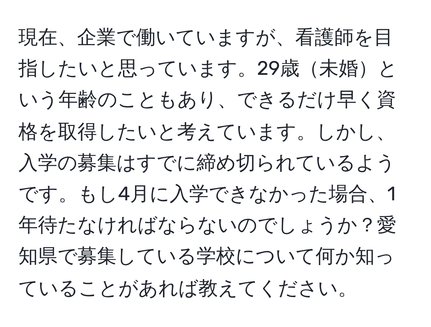 現在、企業で働いていますが、看護師を目指したいと思っています。29歳未婚という年齢のこともあり、できるだけ早く資格を取得したいと考えています。しかし、入学の募集はすでに締め切られているようです。もし4月に入学できなかった場合、1年待たなければならないのでしょうか？愛知県で募集している学校について何か知っていることがあれば教えてください。